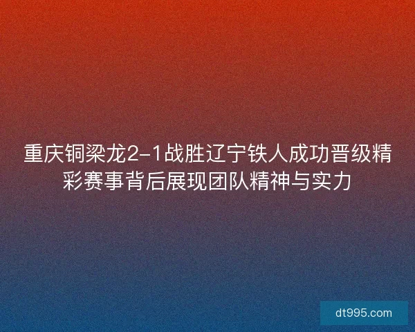 重庆铜梁龙2-1战胜辽宁铁人成功晋级精彩赛事背后展现团队精神与实力