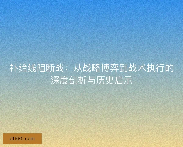 补给线阻断战：从战略博弈到战术执行的深度剖析与历史启示