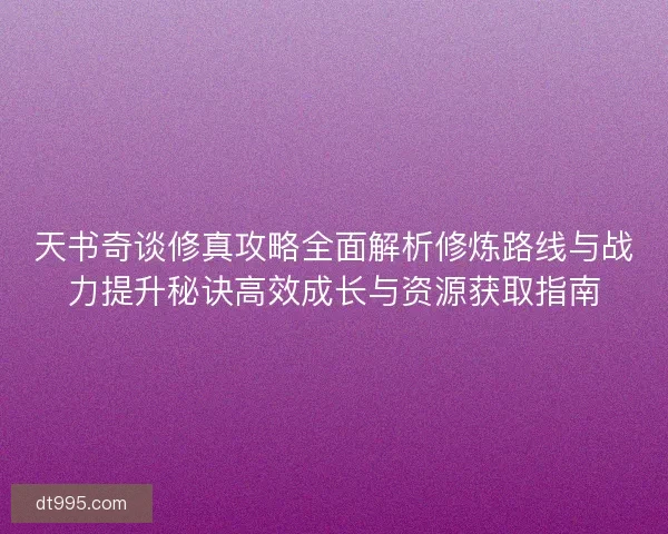 天书奇谈修真攻略全面解析修炼路线与战力提升秘诀高效成长与资源获取指南
