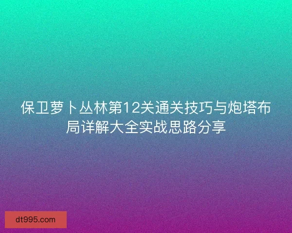 保卫萝卜丛林第12关通关技巧与炮塔布局详解大全实战思路分享