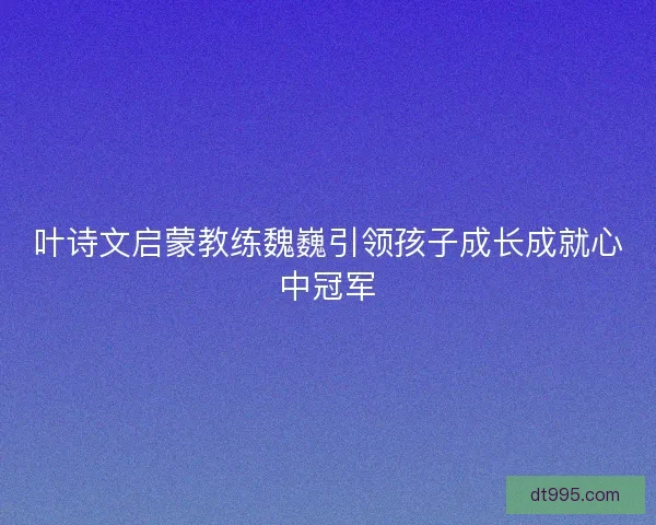 叶诗文启蒙教练魏巍引领孩子成长成就心中冠军