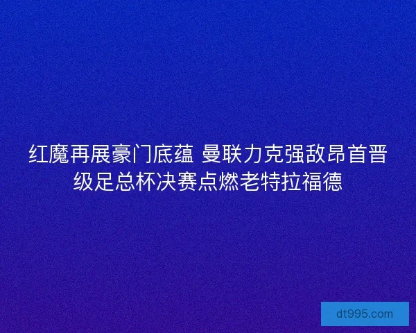 红魔再展豪门底蕴 曼联力克强敌昂首晋级足总杯决赛点燃老特拉福德