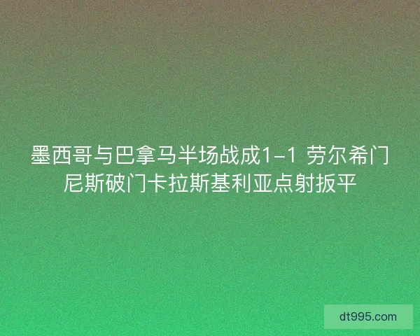 墨西哥与巴拿马半场战成1-1 劳尔希门尼斯破门卡拉斯基利亚点射扳平