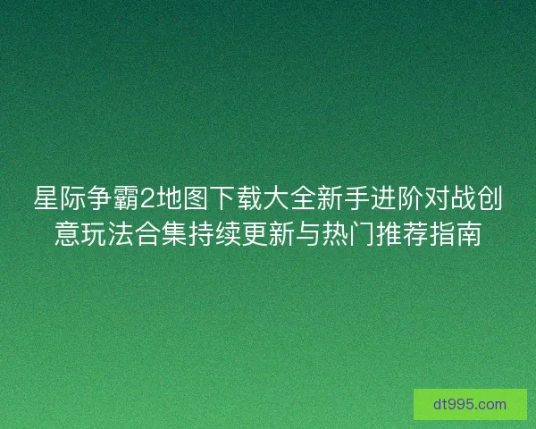 星际争霸2地图下载大全新手进阶对战创意玩法合集持续更新与热门推荐指南