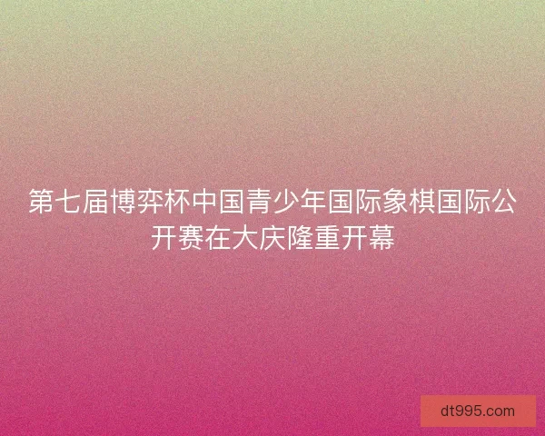 第七届博弈杯中国青少年国际象棋国际公开赛在大庆隆重开幕