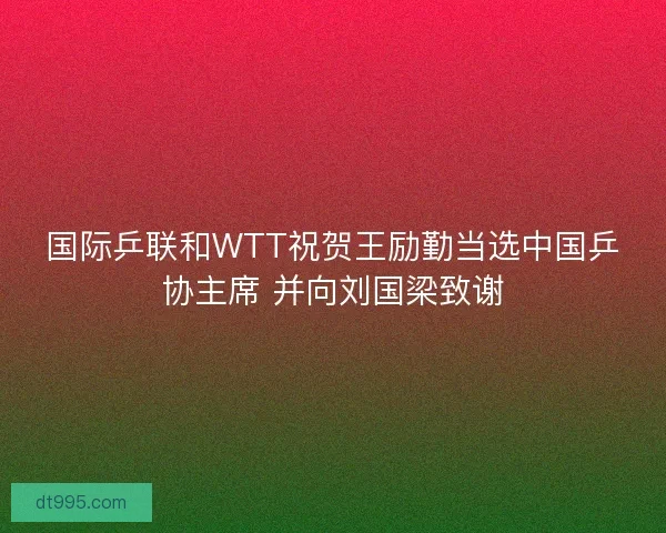 国际乒联和WTT祝贺王励勤当选中国乒协主席 并向刘国梁致谢