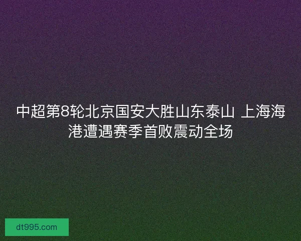 中超第8轮北京国安大胜山东泰山 上海海港遭遇赛季首败震动全场 中超第8轮北京国安大胜山东泰山 上海海港遭遇赛季首败震动全场