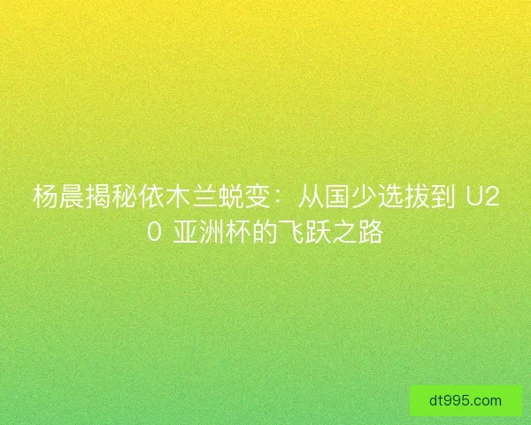 杨晨揭秘依木兰蜕变：从国少选拔到 U20 亚洲杯的飞跃之路