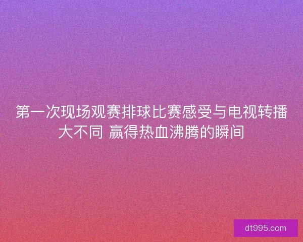 第一次现场观赛排球比赛感受与电视转播大不同 赢得热血沸腾的瞬间 第一次现场观赛排球比赛感受与电视转播大不同 赢得热血沸腾的瞬间