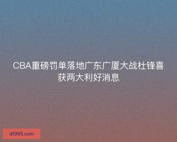 CBA重磅罚单落地广东广厦大战杜锋喜获两大利好消息 CBA重磅罚单落地广东广厦大战杜锋喜获两大利好消息