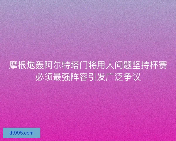 摩根炮轰阿尔特塔门将用人问题坚持杯赛必须最强阵容引发广泛争议