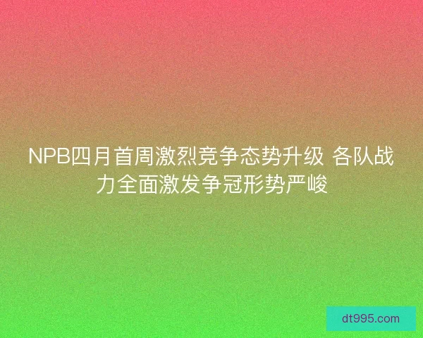 NPB四月首周激烈竞争态势升级 各队战力全面激发争冠形势严峻 NPB四月首周激烈竞争态势升级 各队战力全面激发争冠形势严峻