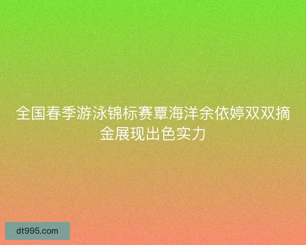 全国春季游泳锦标赛覃海洋余依婷双双摘金展现出色实力