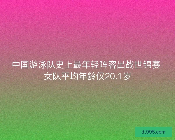 中国游泳队史上最年轻阵容出战世锦赛 女队平均年龄仅20.1岁