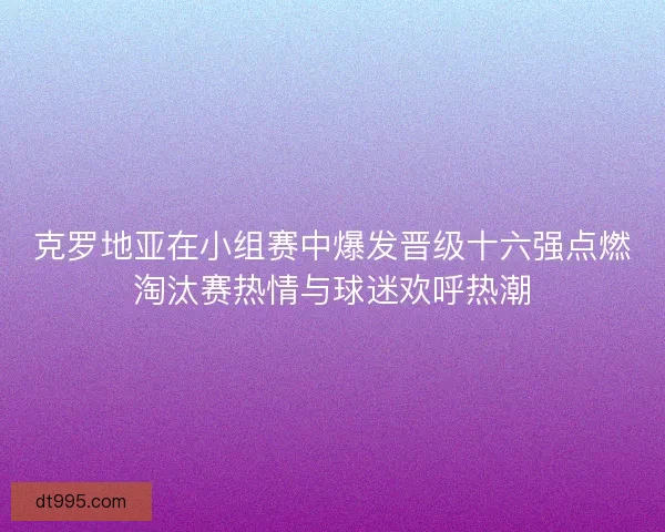 克罗地亚在小组赛中爆发晋级十六强点燃淘汰赛热情与球迷欢呼热潮 克罗地亚在小组赛中爆发晋级十六强点燃淘汰赛热情与球迷欢呼热潮