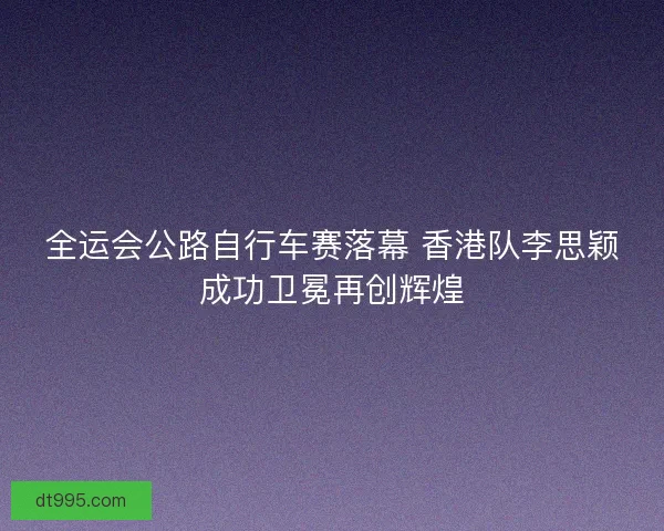 全运会公路自行车赛落幕 香港队李思颖成功卫冕再创辉煌 全运会公路自行车赛落幕 香港队李思颖成功卫冕再创辉煌