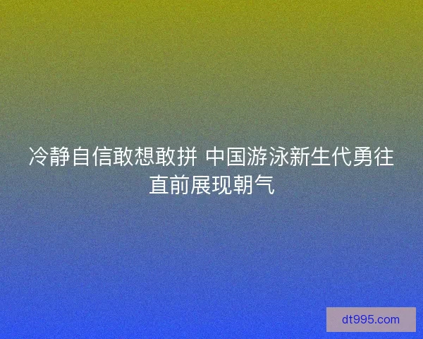 冷静自信敢想敢拼 中国游泳新生代勇往直前展现朝气