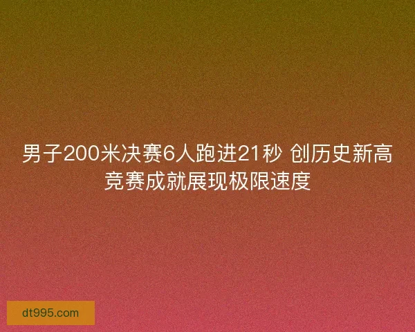 男子200米决赛6人跑进21秒 创历史新高竞赛成就展现极限速度